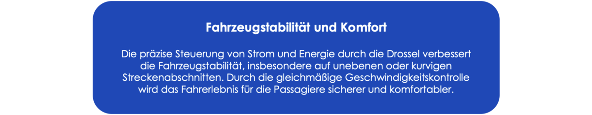 Fahrzeugstabilität und Komfort Die präzise Steuerung von Strom und Energie durch die Drossel verbessert die Fahrzeugstabilität, insbesondere auf unebenen oder kurvigen Streckenabschnitten. Durch die gleichmäßige Geschwindigkeitskontrolle wird das Fahrerlebnis für die Passagiere sicherer und komfortabler.