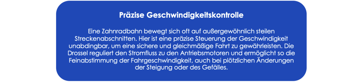 Präzise Geschwindigkeitskontrolle: Eine Zahnradbahn bewegt sich oft auf außergewöhnlich steilen Streckenabschnitten. Hier ist eine präzise Steuerung der Geschwindigkeit unabdingbar, um eine sichere und gleichmäßige Fahrt zu gewährleisten. Die Drossel reguliert den Stromfluss zu den Antriebsmotoren und ermöglicht so die Feinabstimmung der Fahrgeschwindigkeit, auch bei plötzlichen Änderungen der Steigung oder des Gefälles.